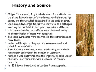 History and Source











Origin: french word, Argot, which means fur and indicates
the shape & attachment of the sclerotia to the infected rye
spikes, like the fur which is attached to the body of birds.
Even in old days, ergot fungus was known to be a pathogen,
infecting the rye fields in European countries and Russia.
It is known that the toxic effects were observed owing to
its contamination of ergot with rye grains.
The toxic symptoms were gangrene in the extremities and
convulsions.
In the middle ages, such symptoms were reported and
called St. Antony’s fire.
After knowing the cause, it was called as ergotism which
had severly occurred in 16th century in Germany.
Further it was discovered that the ergot has specific uses in
obstestrics and came into wide use from 19 th century
onwards.
In 1836, it was introduced in London Pharmacopoeia.

 