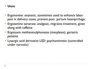 

Uses:



Ergonovine: oxytocic, sometimes used to enhance labor
pain in delivery cases, prevent post partum heamprrhage.
Ergotamine tartarate: analgesic, migraine treatment, given
along with caffeine
Ergotoxin methanesulphonates (mesylates): geriatric
patients
Lysergic acid derivative LSD: psychomimetic (controlled
under narcotic)





 