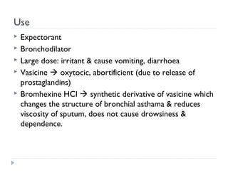 Use






Expectorant
Bronchodilator
Large dose: irritant & cause vomiting, diarrhoea
Vasicine  oxytocic, abortificient (due to release of
prostaglandins)
Bromhexine HCl  synthetic derivative of vasicine which
changes the structure of bronchial asthama & reduces
viscosity of sputum, does not cause drowsiness &
dependence.

 