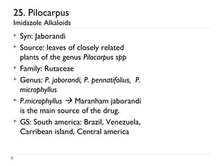 25. Pilocarpus
Imidazole Alkaloids







Syn: Jaborandi
Source: leaves of closely related
plants of the genus Pilocarpus spp
Family: Rutaceae
Genus: P. jaborandi, P. pennatifolius, P.
microphyllus
P.microphyllus  Maranham jaborandi
is the main source of the drug.
GS: South america: Brazil, Venezuela,
Carribean island, Central america

 