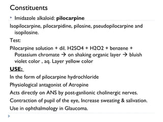 Constituents
Imidazole alkaloid: pilocarpine
Isopilocarpine, pilocarpidine, pilosine, pseudopilocarpine and
isopilosine.
Test:
Pilocarpine solution + dil. H2SO4 + H2O2 + benzene +
Potassium chromate  on shaking organic layer  bluish
violet color , aq. Layer yellow color
USE:
In the form of pilocarpine hydrochloride
Physiological antagonist of Atropine
Acts directly on ANS by post-ganlionic cholinergic nerves.
Contraction of pupil of the eye, Increase sweating & salivation.
Use in ophthalmology in Glaucoma.


 