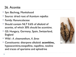 26. Aconite








Syn: Bachnag, Monkshood
Source: dried root of Aconitum napellus
Family: Ranunculaceae
Should contain NLT 0.6% of alkaloid of
aconite, of which 30% should be aconitine.
GS: Hungary, Germany, Spain, Switzerland,
England
Wild : A. chasmanthum, A. ferox
Constituents: diterpene alkaloid: aconitine,
hypoaconitine,neopelline, napelline, neoline
and traces of sparteine and ephedrine

 