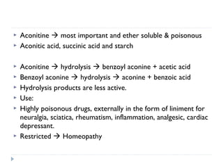 










Aconitine  most important and ether soluble & poisonous
Aconitic acid, succinic acid and starch
Aconitine  hydrolysis  benzoyl aconine + acetic acid
Benzoyl aconine  hydrolysis  aconine + benzoic acid
Hydrolysis products are less active.
Use:
Highly poisonous drugs, externally in the form of liniment for
neuralgia, sciatica, rheumatism, inflammation, analgesic, cardiac
depressant.
Restricted  Homeopathy

 