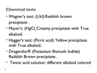 Chemical tests
 Wagner's

test: (I2/kI):Reddish brown
precipitate .
 Mayer’s: (HgCl2) Creamy precipitate with True
alkaloid.
 Hagger's test: (Picric acid) Yellow precipitate
with True alkaloid.
 Dragendorff: (Potassium Bismuth Iodide)
Reddish Brown precipitate .
 Tannic acid solution: different alkaloid colored

 