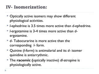 IV- Isomerization:
Optically active isomers may show different
physiological activities.
 l-ephedrine is 3.5 times more active than d-ephedrine.
 l-ergotamine is 3-4 times more active than dergotamine.
 d- Tubocurarine is more active than the
corresponding l- form.
 Quinine (l-form) is antimalarial and its d- isomer
quinidine is antiarrythmic.
 The racemic (optically inactive) dl-atropine is
physiologically active.


 