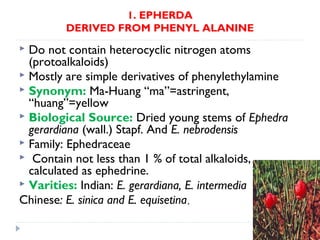 1. EPHERDA
DERIVED FROM PHENYL ALANINE

Do not contain heterocyclic nitrogen atoms
(protoalkaloids)
 Mostly are simple derivatives of phenylethylamine
 Synonym: Ma-Huang “ma”=astringent,
“huang”=yellow
 Biological Source: Dried young stems of Ephedra
gerardiana (wall.) Stapf. And E. nebrodensis
 Family: Ephedraceae
 Contain not less than 1 % of total alkaloids,
calculated as ephedrine.
 Varities: Indian: E. gerardiana, E. intermedia
Chinese: E. sinica and E. equisetina.


 