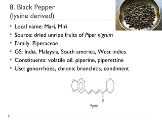 8. Black Pepper
(lysine derived)







Local name: Mari, Miri
Source: dried unripe fruits of Piper nigrum
Family: Piperaceae
GS: India, Malaysia, South america, West indies
Constituents: volatile oil, piperine, piperettine
Use: gonorrhoea, chronic bronchitis, condiment

 