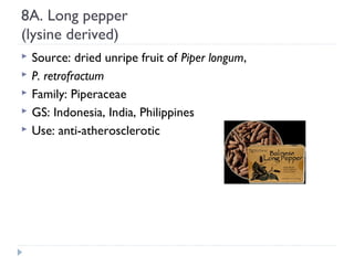 8A. Long pepper
(lysine derived)






Source: dried unripe fruit of Piper longum,
P. retrofractum
Family: Piperaceae
GS: Indonesia, India, Philippines
Use: anti-atherosclerotic

 
