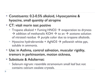 


Constituents: 0.2-0.5% alkaloid, l-hyoscyamine &
hyoscine, small quantity of atropine
CT: vitali morin test positive







Tropane alkaloid + Fuming HNO3  evaporation to dryness
 addition of methanolic KOH  to an  acetone solution
of nitrated residue  purple color due to tropane alkaloids.
Hyoscine hydrobromide + AgNO3  yellowish white ppt,
soluble in ammonia.

Use: in Asthma, control salivation, muscular rigidity,
tremors in parkinsonism, motion sickness,
Substitute & Adulternat:


Solanum nigrum: resemble stramonium small leaf but not
contains calcium oxalate crystals.

 