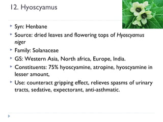 12. Hyoscyamus







Syn: Henbane
Source: dried leaves and flowering tops of Hyoscyamus
niger
Family: Solanaceae
GS: Western Asia, North africa, Europe, India.
Constituents: 75% hyoscyamine, atropine, hyoscyamine in
lesser amount,
Use: counteract gripping effect, relieves spasms of urinary
tracts, sedative, expectorant, anti-asthmatic.

 