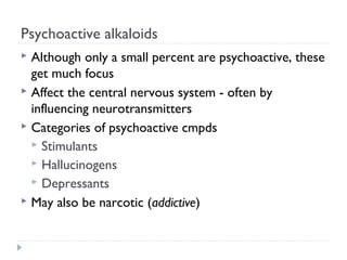 Psychoactive alkaloids
Although only a small percent are psychoactive, these
get much focus
 Affect the central nervous system - often by
influencing neurotransmitters
 Categories of psychoactive cmpds
 Stimulants
 Hallucinogens
 Depressants
 May also be narcotic (addictive)


 