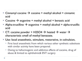 





Cinnamyl cocaine  cocaine + methyl alcohol + cinnamic
acid
Cocaine  ecgonine + methyl alcohol + benzoic acid
Alpha-truxilline  ecgonine + methyl alcohol + alpha-truxillic
acid
CT: cocaine powder + H2SO4  heated  water 
characteristic smell of methyl benzoate.
Use: local anaesthetic, stimulant, restorative, in colvulsion,



First local anaesthetic from which various other synthetic substitute
with similar activity have been prepared.
Owing to hallucinogenic and addictive effects of cocaine, drug of
abuse & limited to ophthalmic& ENT surgery

 