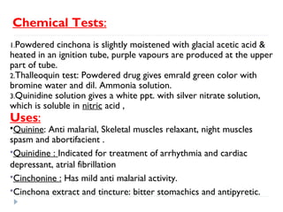 Chemical Tests:
1.Powdered

cinchona is slightly moistened with glacial acetic acid &
heated in an ignition tube, purple vapours are produced at the upper
part of tube.
2.Thalleoquin test: Powdered drug gives emrald green color with
bromine water and dil. Ammonia solution.
3.Quinidine solution gives a white ppt. with silver nitrate solution,
which is soluble in nitric acid ,

Uses:

Quinine:

Anti malarial, Skeletal muscles relaxant, night muscles
spasm and abortifacient .
Quinidine : Indicated for treatment of arrhythmia and cardiac
depressant, atrial fibrillation
Cinchonine : Has mild anti malarial activity.
Cinchona extract and tincture: bitter stomachics and antipyretic.

 