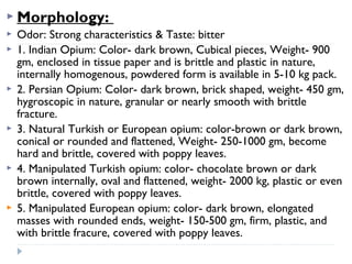  Morphology:











Odor: Strong characteristics & Taste: bitter
1. Indian Opium: Color- dark brown, Cubical pieces, Weight- 900
gm, enclosed in tissue paper and is brittle and plastic in nature,
internally homogenous, powdered form is available in 5-10 kg pack.
2. Persian Opium: Color- dark brown, brick shaped, weight- 450 gm,
hygroscopic in nature, granular or nearly smooth with brittle
fracture.
3. Natural Turkish or European opium: color-brown or dark brown,
conical or rounded and flattened, Weight- 250-1000 gm, become
hard and brittle, covered with poppy leaves.
4. Manipulated Turkish opium: color- chocolate brown or dark
brown internally, oval and flattened, weight- 2000 kg, plastic or even
brittle, covered with poppy leaves.
5. Manipulated European opium: color- dark brown, elongated
masses with rounded ends, weight- 150-500 gm, firm, plastic, and
with brittle fracure, covered with poppy leaves.

 
