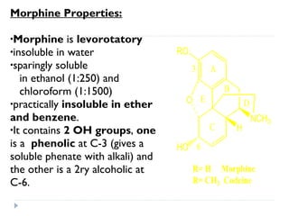 Morphine Properties:
•Morphine

is levorotatory
•insoluble in water
•sparingly soluble
in ethanol (1:250) and
chloroform (1:1500)
•practically insoluble in ether
and benzene.
•It contains 2 OH groups, one
is a phenolic at C-3 (gives a
soluble phenate with alkali) and
the other is a 2ry alcoholic at
C-6.

RO
3

A
B

O E

D
C

H

NCH3

HO 6
R= H Morphine
R= CH3 Codeine

 