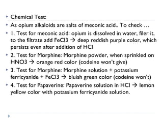 







Chemical Test:
As opium alkaloids are salts of meconic acid.. To check …
1. Test for meconic acid: opium is dissolved in water, filer it,
to the filtrate add FeCl3  deep reddish purple color, which
persists even after addition of HCl
2. Test for Morphine: Morphine powder, when sprinkled on
HNO3  orange red color (codeine won’t give)
3. Test for Morphine: Morphine solution + potassium
ferricyanide + FeCl3  bluish green color (codeine won’t)
4. Test for Papaverine: Papaverine solution in HCl  lemon
yellow color with potassium ferricyanide solution.

 