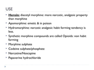 USE









Heroin: diacetyl morphine: more narcotic, analgesic property
than morphine
Apomorphine: emetic & in poison
Hydromorphine: narcotic analgesic habit forming tendency is
less.
Synthetic morphine compounds are called Opioids: non habit
forming
Morphine sulphate
Codeine sulphate/phosphate
Narcotine/Noscapine
Papaverine hydrochloride

 