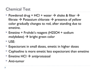 Chemical Test









Powdered drug + HCl + water  shake & filter 
filtrate  Potassium chlorate  presence of yellow
color gradually changes to red, after standing due to
emetine.
Emetine + Frohde’s reagent (H2SO4 + sodium
molybdate)  bright green color
USE:
Expectorant in small doses, emetic in higher doses
Cephaeline is more emetic less expectorant than emetine
Emetine HCl  antiprotozoal
Anti-tumor

 
