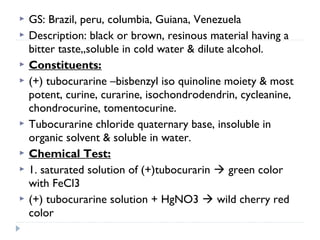 









GS: Brazil, peru, columbia, Guiana, Venezuela
Description: black or brown, resinous material having a
bitter taste,,soluble in cold water & dilute alcohol.
Constituents:
(+) tubocurarine –bisbenzyl iso quinoline moiety & most
potent, curine, curarine, isochondrodendrin, cycleanine,
chondrocurine, tomentocurine.
Tubocurarine chloride quaternary base, insoluble in
organic solvent & soluble in water.
Chemical Test:
1. saturated solution of (+)tubocurarin  green color
with FeCl3
(+) tubocurarine solution + HgNO3  wild cherry red
color

 