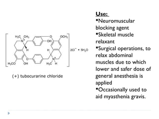 (+) tubocurarine chloride

Use:
Neuromuscular
blocking agent
Skeletal muscle
relaxant
Surgical operations, to
relax abdominal
muscles due to which
lower and safer dose of
general anesthesia is
applied
Occasionally used to
aid myasthenia gravis.

 