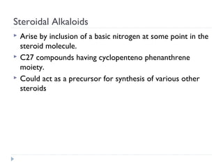 Steroidal Alkaloids




Arise by inclusion of a basic nitrogen at some point in the
steroid molecule.
C27 compounds having cyclopenteno phenanthrene
moiety.
Could act as a precursor for synthesis of various other
steroids

 