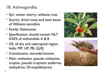 18. Ashwagandha








Syn: winter cherry, withania root
Source: dried roots and stem bases
of Withania somnifera
Family: Solanaceae
Specification: should contain NLT
0.02% of withanolide A & B
GS: all dry and subtropical region.
India: MP, UP, PB, GJ,RJ
Constituents: steroidal lactone
Main: withanine, pseudo withanine,
tropine, pseudo tropinem anaferine,
anahydrine, DI-isopelletierine

 