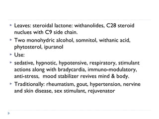 






Leaves: steroidal lactone: withanolides, C28 steroid
nuclues with C9 side chain.
Two monohydric alcohol, somnitol, withanic acid,
phytosterol, ipuranol
Use:
sedative, hypnotic, hypotensive, respiratory, stimulant
actions along with bradycardia, immuno-modulatory,
anti-stress, mood stabilizer revives mind & body.
Traditionally: rheumatism, gout, hypertension, nervine
and skin disease, sex stimulant, rejuvenator

 