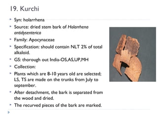 19. Kurchi














Syn: holarrhena
Source: dried stem bark of Holarrhena
antidysenterica
Family: Apocynaceae
Specification: should contain NLT 2% of total
alkaloid.
GS: thorough out India-OS,AS,UP,MH
Collection:
Plants which are 8-10 years old are selected;
LS, TS are made on the trunks from July to
september.
After detachment, the bark is separated from
the wood and dried.
The recurved pieces of the bark are marked.

 