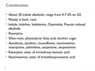 Constituents:









About 30 indole alkaloids; range from 0.7-3% on GS
Mostly in bark, root
Indole, Indoline, Indolenine ,Oxyindole, Pseudo indoxyl
alkaloids
Reserpine
Oleo-resin, phytosterol, fatty acid, alcohol, sugar
Ajmalicine, ajmaline, rauwolfinine, rescinnamine,
reserpinine, yohimbine, serpentine, serpentinine
Reserpine: ester of trimethoxy benzoic acid
Rescinnamine: ester of trimethoxycinnamic acid

 