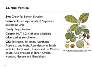 22. Nux-Vomica:
Syn Crow fig, Semen Strychni
Source: Dried ripe seeds of Strychnous
nuxvomica Linn.
Family: Loganiaceae.
Contain NLT 1.2 % of total alkaloids
calculated as strychinine.
GS: East India, Sri lanka, Northern
Australia, and India. Abundantly in South
India i.e. Tamil nadu, Kerala and on Malabar
coast. Also available in Bihar, Orrisa,
Konkan, Mysore and Gorakhpur.

 