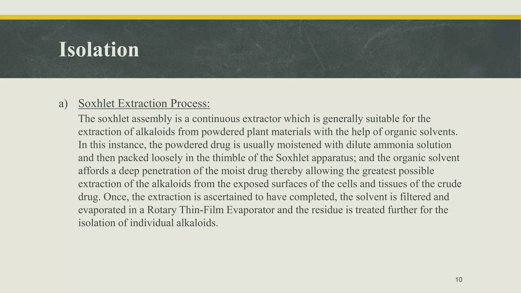 Isolation
a) Soxhlet Extraction Process:
The soxhlet assembly is a continuous extractor which is generally suitable for the
extraction of alkaloids from powdered plant materials with the help of organic solvents.
In this instance, the powdered drug is usually moistened with dilute ammonia solution
and then packed loosely in the thimble of the Soxhlet apparatus; and the organic solvent
affords a deep penetration of the moist drug thereby allowing the greatest possible
extraction of the alkaloids from the exposed surfaces of the cells and tissues of the crude
drug. Once, the extraction is ascertained to have completed, the solvent is filtered and
evaporated in a Rotary Thin-Film Evaporator and the residue is treated further for the
isolation of individual alkaloids.
10
 