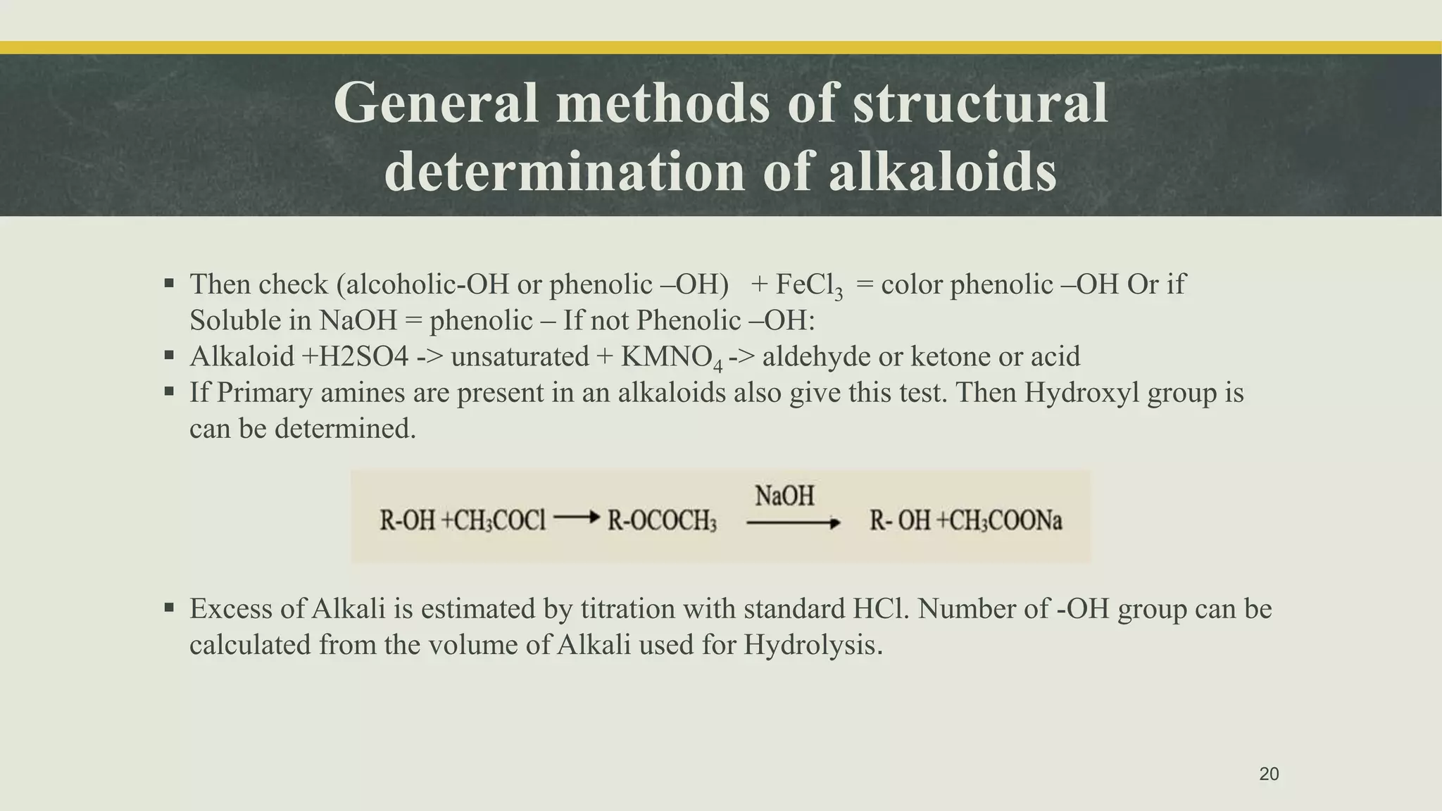 General methods of structural
determination of alkaloids
 Then check (alcoholic-OH or phenolic –OH) + FeCl3 = color phenolic –OH Or if
Soluble in NaOH = phenolic – If not Phenolic –OH:
 Alkaloid +H2SO4 -> unsaturated + KMNO4 -> aldehyde or ketone or acid
 If Primary amines are present in an alkaloids also give this test. Then Hydroxyl group is
can be determined.
 Excess of Alkali is estimated by titration with standard HCl. Number of -OH group can be
calculated from the volume of Alkali used for Hydrolysis.
20
 