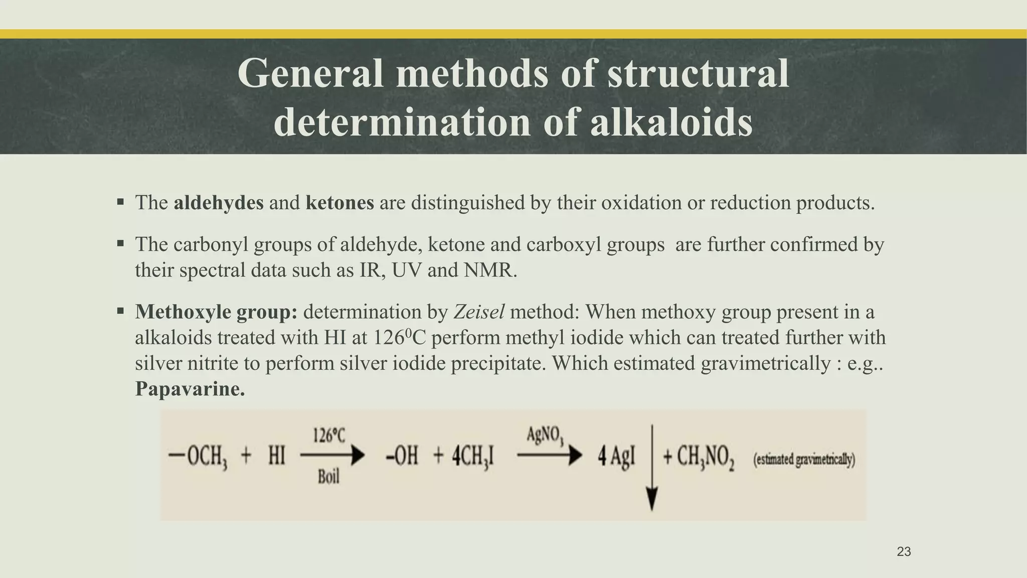General methods of structural
determination of alkaloids
 The aldehydes and ketones are distinguished by their oxidation or reduction products.
 The carbonyl groups of aldehyde, ketone and carboxyl groups are further confirmed by
their spectral data such as IR, UV and NMR.
 Methoxyle group: determination by Zeisel method: When methoxy group present in a
alkaloids treated with HI at 1260C perform methyl iodide which can treated further with
silver nitrite to perform silver iodide precipitate. Which estimated gravimetrically : e.g..
Papavarine.
23
 
