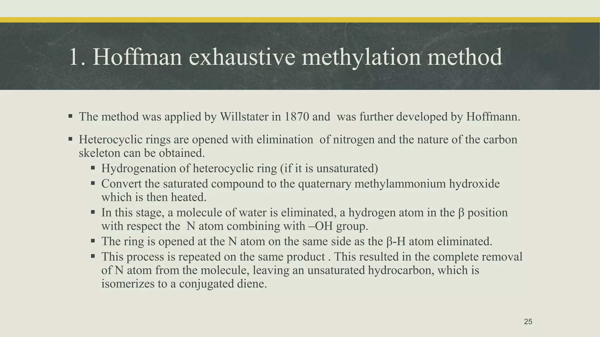 1. Hoffman exhaustive methylation method
 The method was applied by Willstater in 1870 and was further developed by Hoffmann.
 Heterocyclic rings are opened with elimination of nitrogen and the nature of the carbon
skeleton can be obtained.
 Hydrogenation of heterocyclic ring (if it is unsaturated)
 Convert the saturated compound to the quaternary methylammonium hydroxide
which is then heated.
 In this stage, a molecule of water is eliminated, a hydrogen atom in the β position
with respect the N atom combining with –OH group.
 The ring is opened at the N atom on the same side as the β-H atom eliminated.
 This process is repeated on the same product . This resulted in the complete removal
of N atom from the molecule, leaving an unsaturated hydrocarbon, which is
isomerizes to a conjugated diene.
25
 