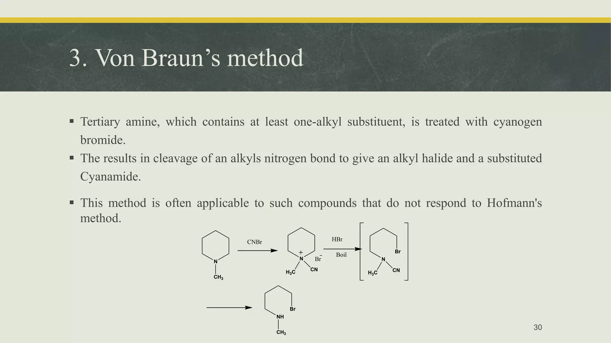 3. Von Braun’s method
 Tertiary amine, which contains at least one-alkyl substituent, is treated with cyanogen
bromide.
 The results in cleavage of an alkyls nitrogen bond to give an alkyl halide and a substituted
Cyanamide.
 This method is often applicable to such compounds that do not respond to Hofmann's
method.
30
N
CH3
CNBr
N
H3C CN
Br
HBr
Boil
N
Br
H3C CN
NH
Br
CH3
 