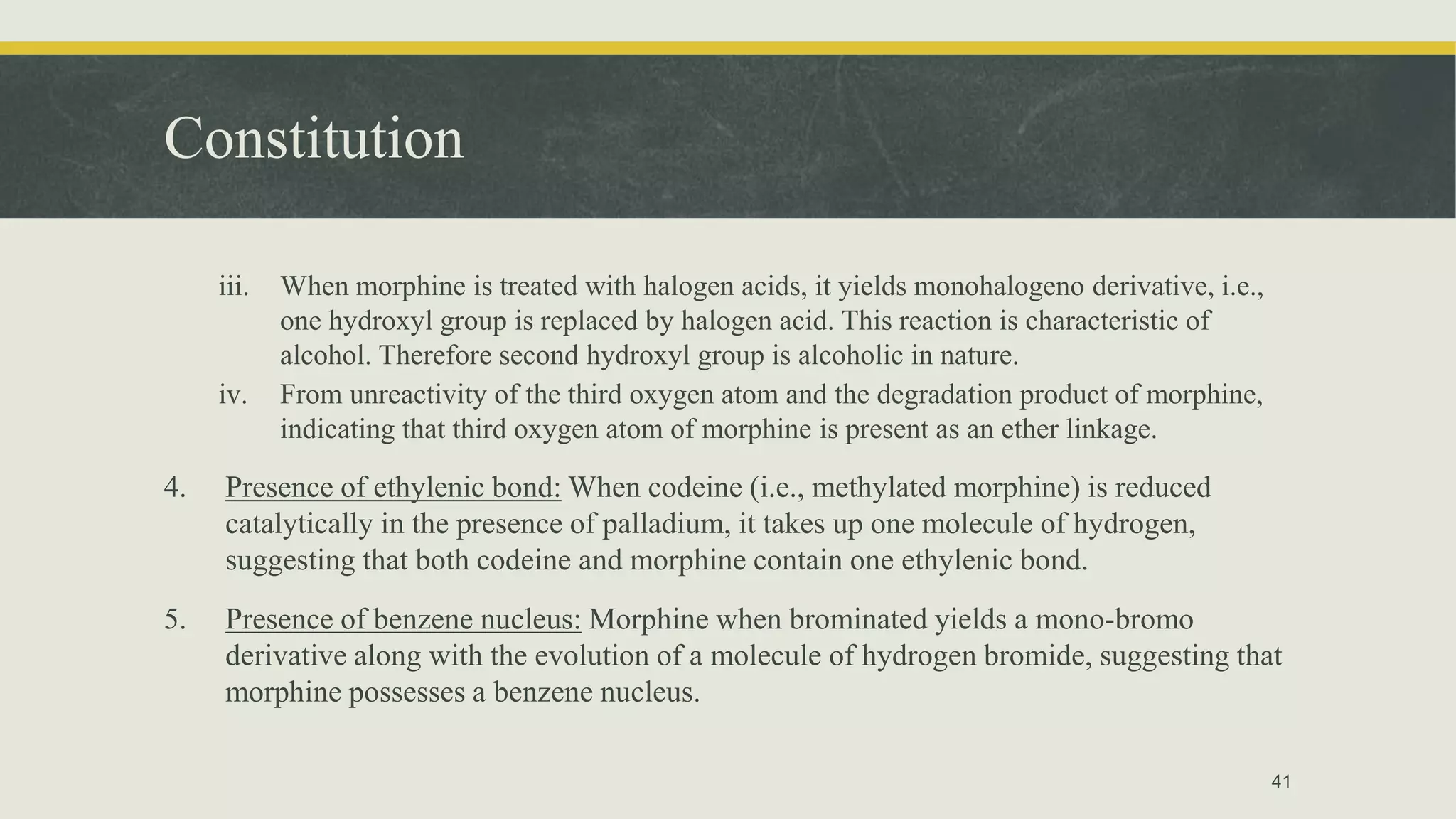 Constitution
iii. When morphine is treated with halogen acids, it yields monohalogeno derivative, i.e.,
one hydroxyl group is replaced by halogen acid. This reaction is characteristic of
alcohol. Therefore second hydroxyl group is alcoholic in nature.
iv. From unreactivity of the third oxygen atom and the degradation product of morphine,
indicating that third oxygen atom of morphine is present as an ether linkage.
4. Presence of ethylenic bond: When codeine (i.e., methylated morphine) is reduced
catalytically in the presence of palladium, it takes up one molecule of hydrogen,
suggesting that both codeine and morphine contain one ethylenic bond.
5. Presence of benzene nucleus: Morphine when brominated yields a mono-bromo
derivative along with the evolution of a molecule of hydrogen bromide, suggesting that
morphine possesses a benzene nucleus.
41
 