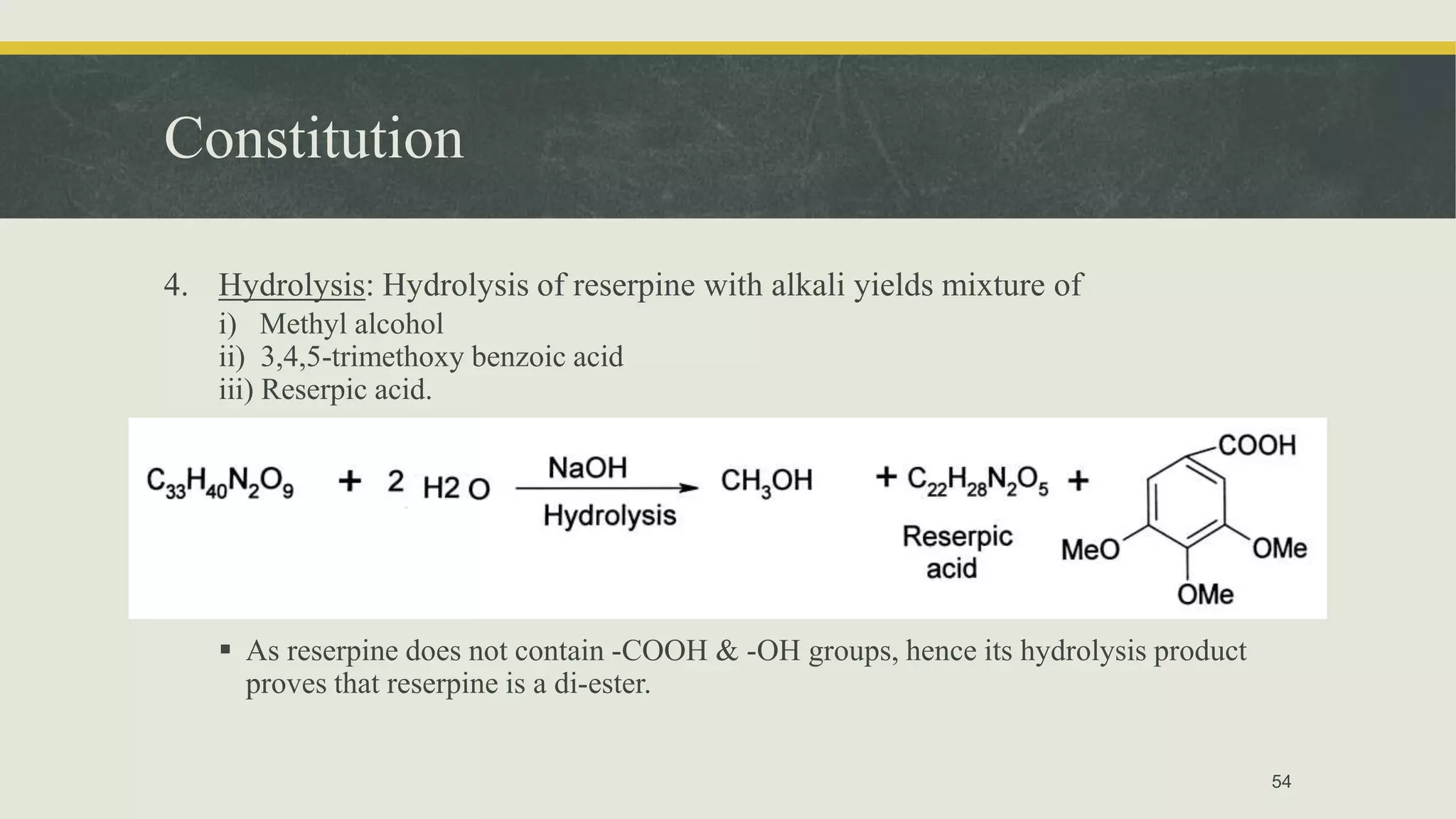 Constitution
4. Hydrolysis: Hydrolysis of reserpine with alkali yields mixture of
i) Methyl alcohol
ii) 3,4,5-trimethoxy benzoic acid
iii) Reserpic acid.
 As reserpine does not contain -COOH & -OH groups, hence its hydrolysis product
proves that reserpine is a di-ester.
54
 