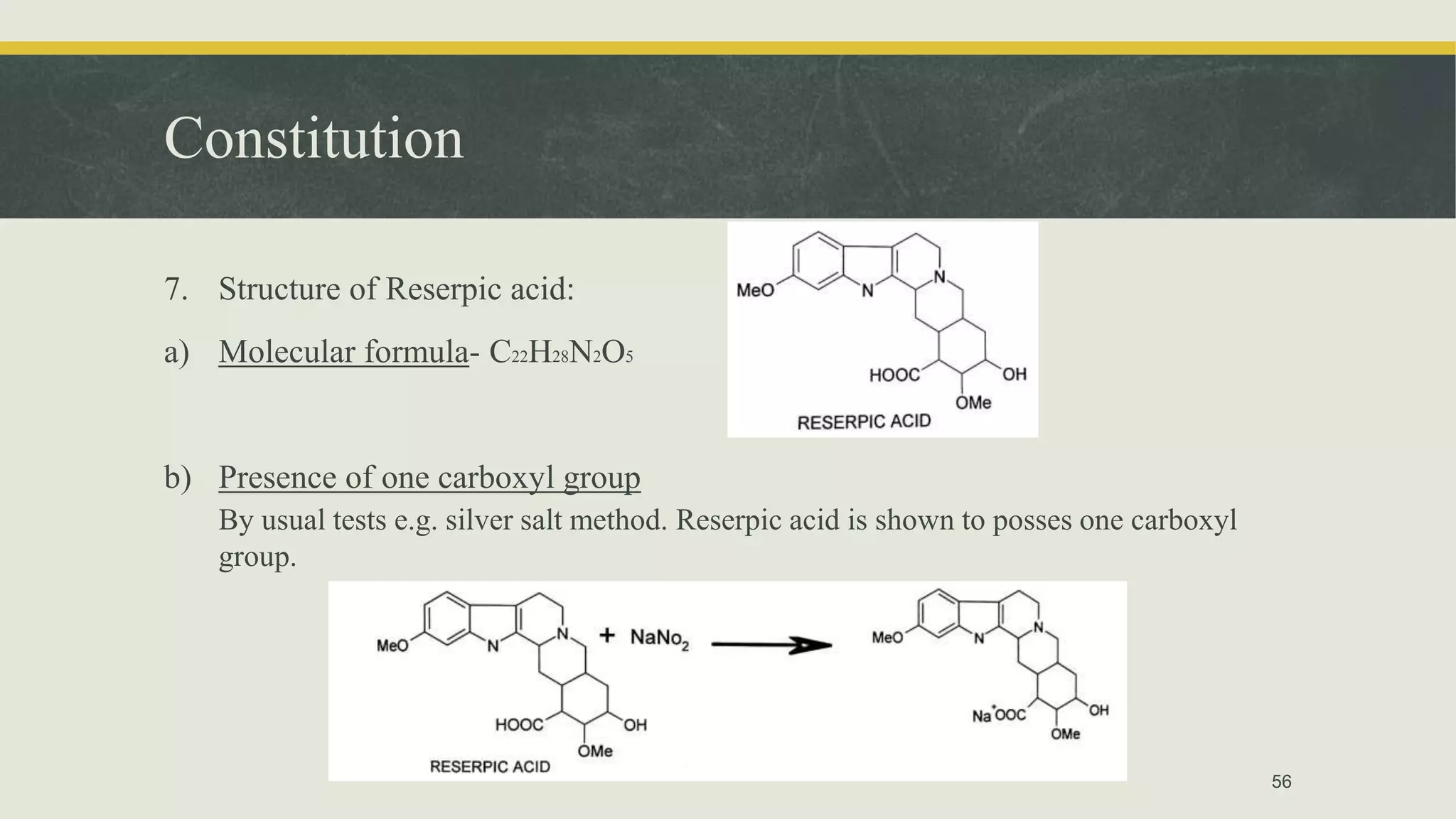 Constitution
7. Structure of Reserpic acid:
a) Molecular formula- C22H28N2O5
b) Presence of one carboxyl group
By usual tests e.g. silver salt method. Reserpic acid is shown to posses one carboxyl
group.
56
 