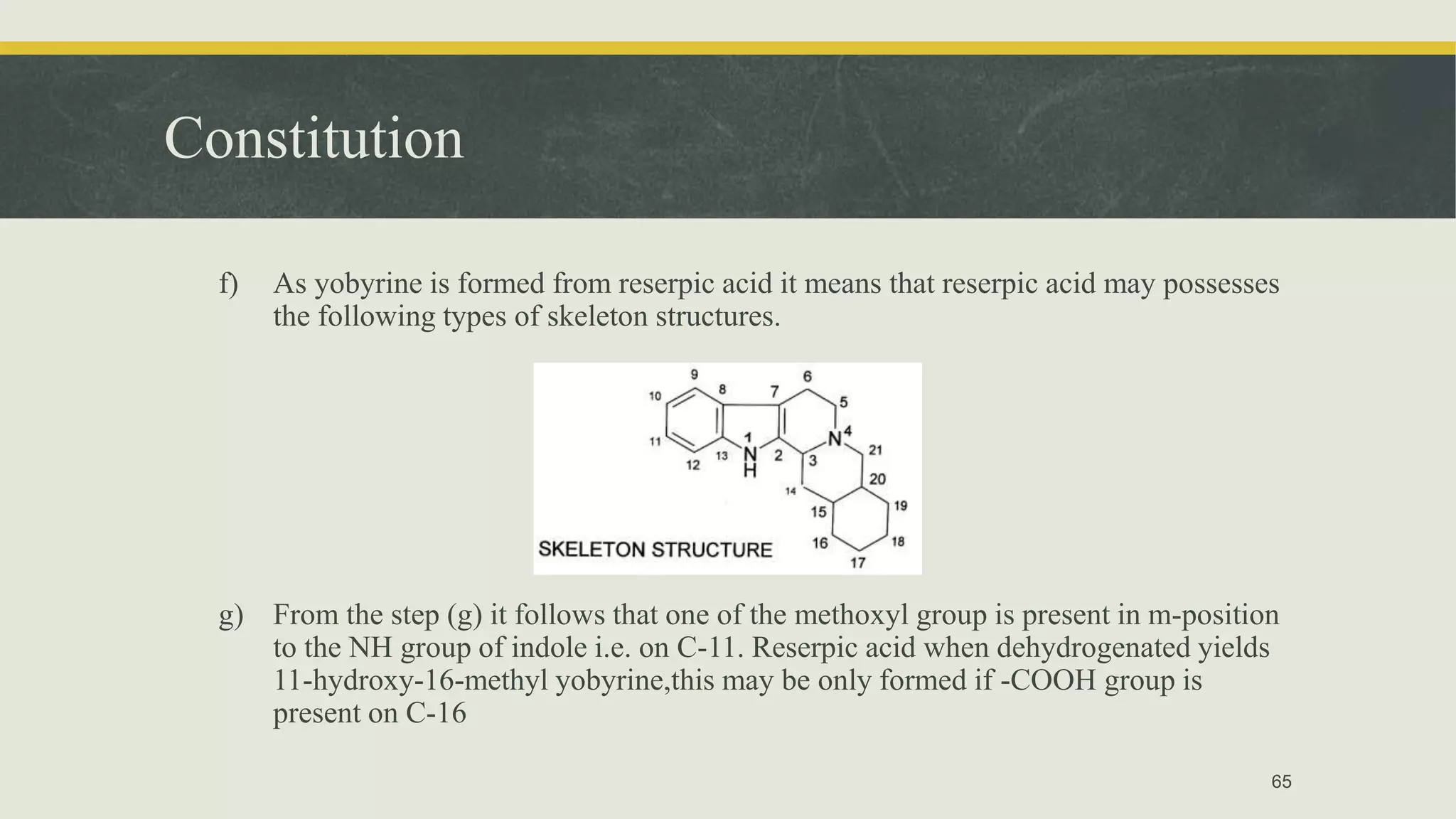Constitution
f) As yobyrine is formed from reserpic acid it means that reserpic acid may possesses
the following types of skeleton structures.
g) From the step (g) it follows that one of the methoxyl group is present in m-position
to the NH group of indole i.e. on C-11. Reserpic acid when dehydrogenated yields
11-hydroxy-16-methyl yobyrine,this may be only formed if -COOH group is
present on C-16
65
 