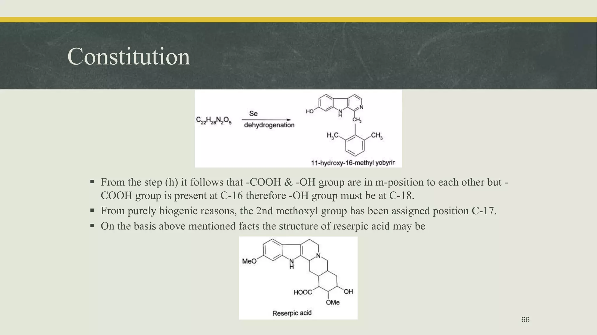 Constitution
 From the step (h) it follows that -COOH & -OH group are in m-position to each other but -
COOH group is present at C-16 therefore -OH group must be at C-18.
 From purely biogenic reasons, the 2nd methoxyl group has been assigned position C-17.
 On the basis above mentioned facts the structure of reserpic acid may be
66
 