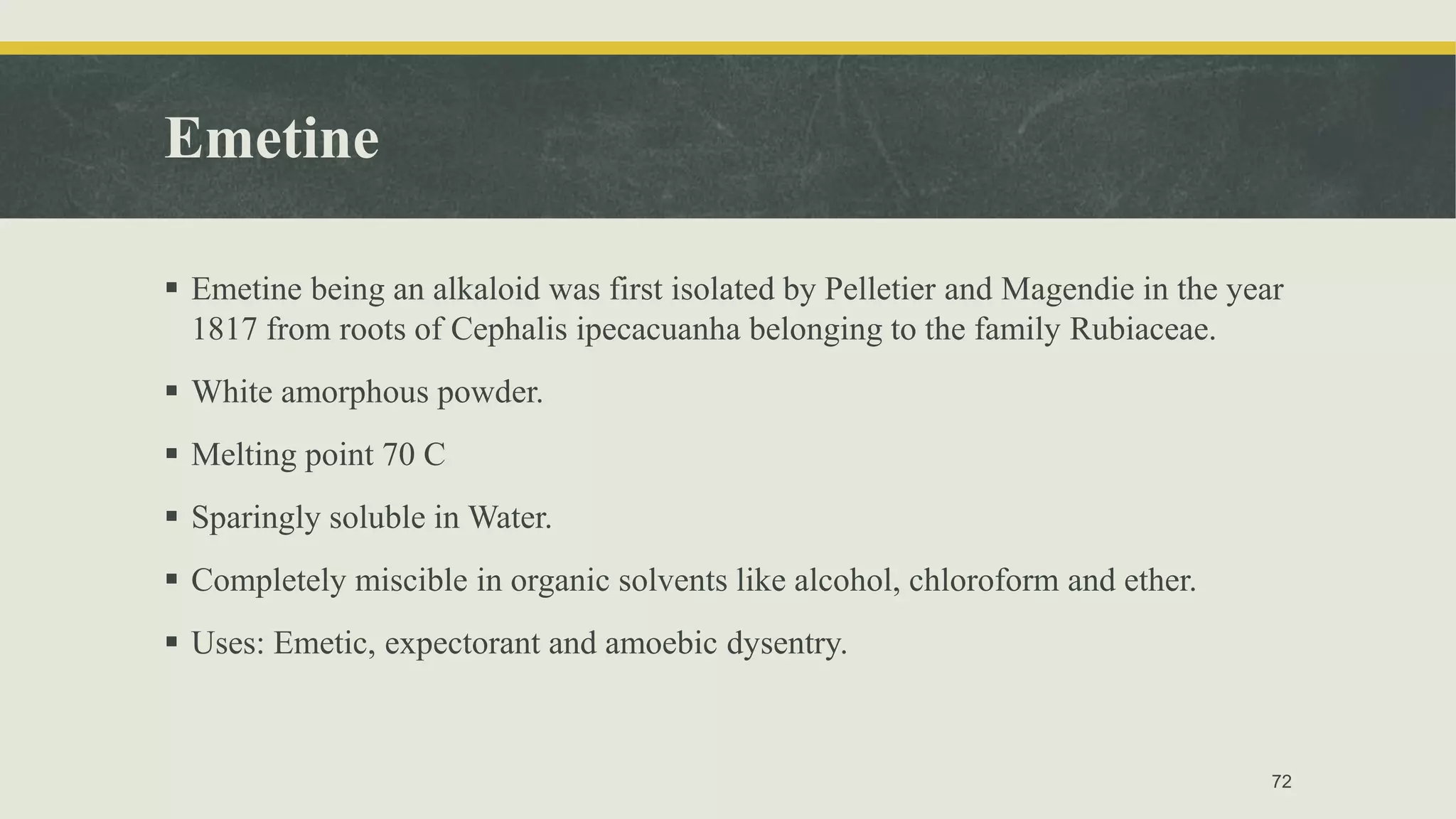 Emetine
 Emetine being an alkaloid was first isolated by Pelletier and Magendie in the year
1817 from roots of Cephalis ipecacuanha belonging to the family Rubiaceae.
 White amorphous powder.
 Melting point 70 C
 Sparingly soluble in Water.
 Completely miscible in organic solvents like alcohol, chloroform and ether.
 Uses: Emetic, expectorant and amoebic dysentry.
72
 