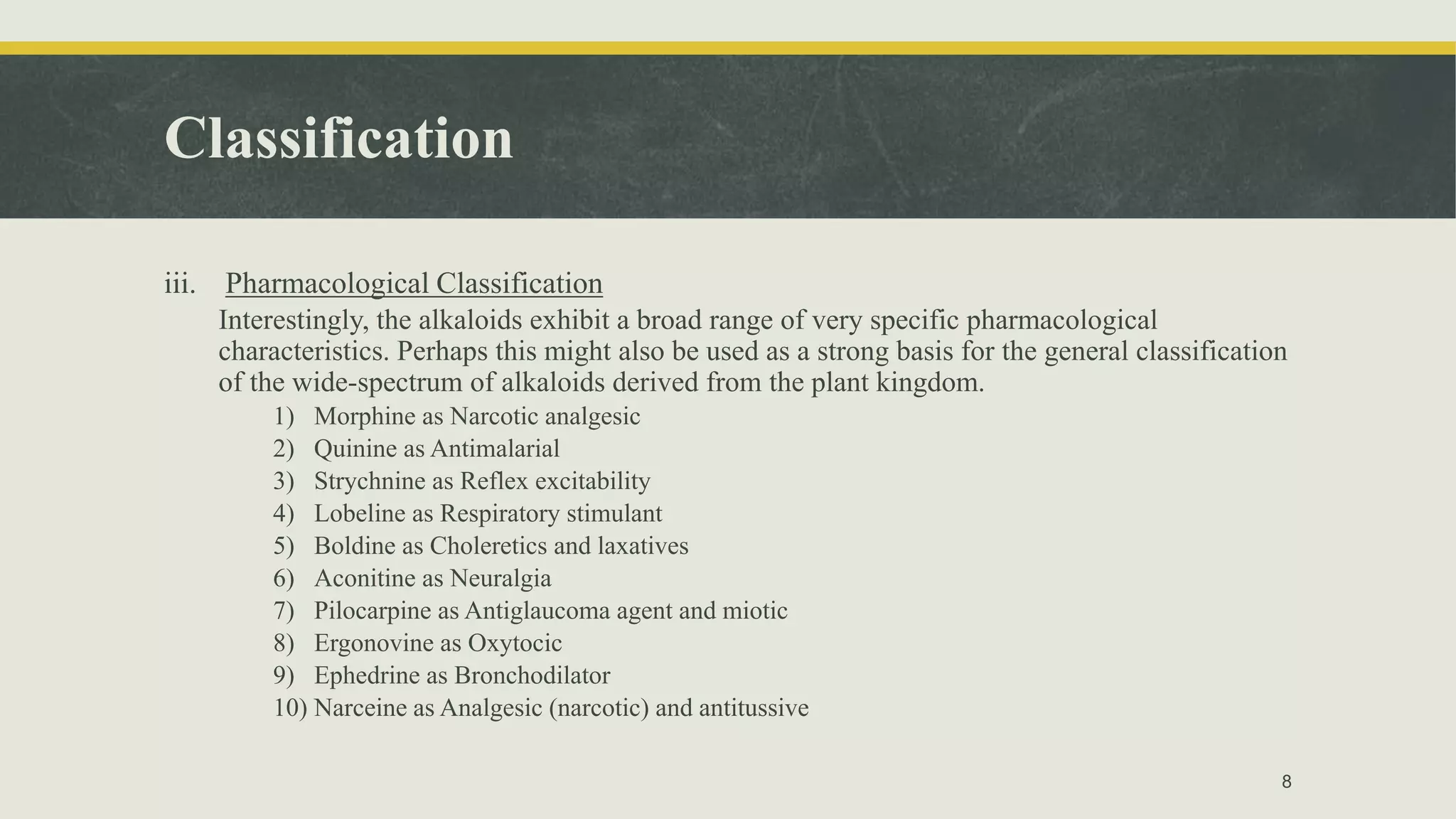 Classification
iii. Pharmacological Classification
Interestingly, the alkaloids exhibit a broad range of very specific pharmacological
characteristics. Perhaps this might also be used as a strong basis for the general classification
of the wide-spectrum of alkaloids derived from the plant kingdom.
1) Morphine as Narcotic analgesic
2) Quinine as Antimalarial
3) Strychnine as Reflex excitability
4) Lobeline as Respiratory stimulant
5) Boldine as Choleretics and laxatives
6) Aconitine as Neuralgia
7) Pilocarpine as Antiglaucoma agent and miotic
8) Ergonovine as Oxytocic
9) Ephedrine as Bronchodilator
10) Narceine as Analgesic (narcotic) and antitussive
8
 