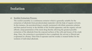 Isolation
a) Soxhlet Extraction Process:
The soxhlet assembly is a continuous extractor which is generally suitable for the
extraction of alkaloids from powdered plant materials with the help of organic solvents.
In this instance, the powdered drug is usually moistened with dilute ammonia solution
and then packed loosely in the thimble of the Soxhlet apparatus; and the organic solvent
affords a deep penetration of the moist drug thereby allowing the greatest possible
extraction of the alkaloids from the exposed surfaces of the cells and tissues of the crude
drug. Once, the extraction is ascertained to have completed, the solvent is filtered and
evaporated in a Rotary Thin-Film Evaporator and the residue is treated further for the
isolation of individual alkaloids.
10
 