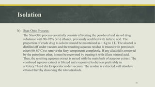 Isolation
b) Stas-Otto Process:
The Stas-Otto process essentially consists of treating the powdered and sieved drug
substance with 90–95% (v/v) ethanol, previously acidified with tartaric acid. The
proportion of crude drug to solvent should be maintained as 1 Kg to 1 L. The alcohol is
distilled off under vacuum and the resulting aqueous residue is treated with petroleum-
ether (60-80°C) to remove the fatty components completely. If any alkaloid is removed
by the petroleum ether, it must be recovered by treating it with dilute mineral acid.
Thus, the resulting aqueous extract is mixed with the main bulk of aqueous extract. The
combined aqueous extract is filtered and evaporated to dryness preferably in
a Rotary Thin-Film Evaporator under vacuum. The residue is extracted with absolute
ethanol thereby dissolving the total alkaloids.
11
 