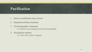 Purification
1. Direct crystallisation from solvent
2. Repeated acid base treatment
3. Chromatographic techniques
Ex: Partition, ion-exchange and column chromatography
4. Precipitation method
Ex: AuCl3, PtCl4, Mayer’s Reagent,
14
 