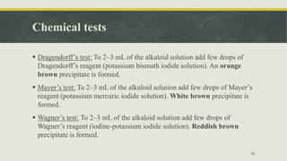 Chemical tests
 Dragendorff’s test: To 2–3 mL of the alkaloid solution add few drops of
Dragendorff’s reagent (potassium bismuth iodide solution). An orange
brown precipitate is formed.
 Mayer’s test: To 2–3 mL of the alkaloid solution add few drops of Mayer’s
reagent (potassium mercuric iodide solution). White brown precipitate is
formed.
 Wagner’s test: To 2–3 mL of the alkaloid solution add few drops of
Wagner’s reagent (iodine-potassium iodide solution). Reddish brown
precipitate is formed.
15
 
