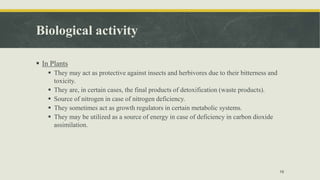 Biological activity
 In Plants
 They may act as protective against insects and herbivores due to their bitterness and
toxicity.
 They are, in certain cases, the final products of detoxification (waste products).
 Source of nitrogen in case of nitrogen deficiency.
 They sometimes act as growth regulators in certain metabolic systems.
 They may be utilized as a source of energy in case of deficiency in carbon dioxide
assimilation.
16
 
