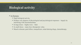 Biological activity
 In Humans
 High biological activity.
 Produce vary degrees of physiological and psychological responses – largely by
interfering with neurotransmitter.
 In large doses – highly toxic – fatal.
 In small doses – many have therapeutic value.
 Muscle relaxant, pain killers, tranquilizers, mind altering drugs, chemotherapy.
17
 