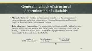 General methods of structural
determination of alkaloids
 Molecular Formula : The first step in structural elucidation is the determination of
molecular formula and optical rotatory power. Elemental composition and hence the
empirical formula is found by combustion analysis.
 Determination of Unsaturation: The unsaturation can be determined by adding bromine,
halogen acids or by hydroxylation with KMnO4 or by reduction (using either LiAlH4 or
NaBH4). Number of Double bond: - Number of Rings present in an alkaloids can be
determine by following formula- Ca Hb Nc Od
18
No. of hydrogen
in alkane
Number of
double bond present =
No.of hydrogen
in formula
2
 