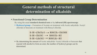 General methods of structural
determination of alkaloids
 Functional Group Determination
By using the usual standard chemical tests or by infrared (IR) spectroscopy
 Hydroxyl group: - Formation of Acetate on treatment with Acetic anhydride /Acetyl
chloride or benzoate on treatment with Benzyl chloride.
 By determining the amount of Acetic anhydride /Acetyl chloride or benzoate that
reacted with alcohol to form an ester, the number of hydroxyl groups can be
determined.
19
 